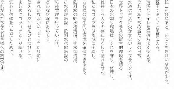 それが私たちからお客様への約束です 。安心と信頼をいただくために 。使えるしあわせをひとつひとつ 、きれいな水がいつでも当たり前にどんな状況においても 、赤水防止設備の維持管理を行 っています 。水処理施設 ・飲料水供給施設 ・飲料水の貯水槽清掃、排水管清掃 、お客様の衛生的な環境を確保できるよう 、私たちコミプラは地域に密着し 、維持する人 々の存在なくして語れません 。日本の水廻り環境は 、それを守り、修理し 、世界ト ップクラスの衛生的環境を誇る水道は生活に欠かせないライフラインです 。それは私たちの当たり前の日常 。清潔なトイレを気持ちよく使える 。親子で温かいお風呂に入る 。蛇口をひねると 、いつでもきれいな水が出る 。