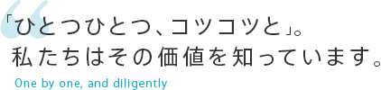 「ひとつひとつ、コツコツと」。私たちはその価値を知っています。One by one, and diligently