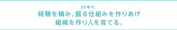 20年で、経験を積み、掘る仕組みを作りあげ組織を作り人を育てる。
