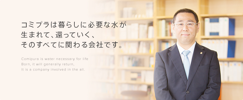 コミプラは暮らしに必要な水が生まれて、還っていく、そのすべてに関わる会社です。Comipura is water necessary for life Born, it will generally return, It is a company involved in the all.