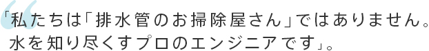 「私たちは「排水管のお掃除屋さん」ではありません。水を知り尽くすプロのエンジニアです」。