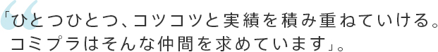 「ひとつひとつ、コツコツと実績を積み重ねていける。コミプラはそんな仲間を求めています」。