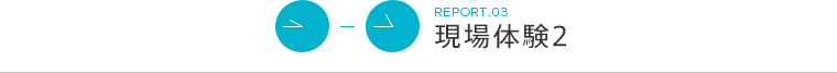 REPORT.03 現場体験2