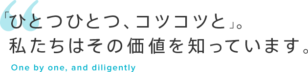 「ひとつひとつ、コツコツと」。私たちはその価値を知っています。One by one, and diligently