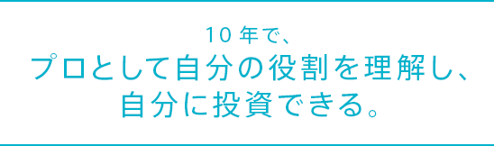 10年で、プロとして自分の役割を理解し、自分に投資できる。