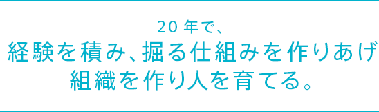 20年で、経験を積み、掘る仕組みを作りあげ組織を作り人を育てる。