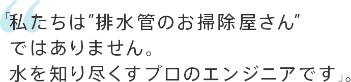 「私たちは“排水管のお掃除屋さん”ではありません。水を知り尽くすプロのエンジニアです」。