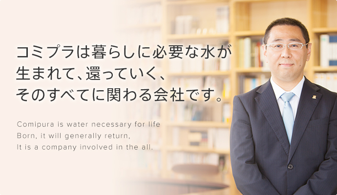 コミプラは暮らしに必要な水が生まれて、還っていく、そのすべてに関わる会社です。Comipura is water necessary for life Born, it will generally return, It is a company involved in the all.