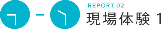 REPORT.02 現場体験1