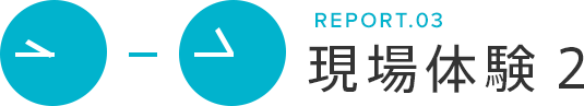 REPORT.03 現場体験2