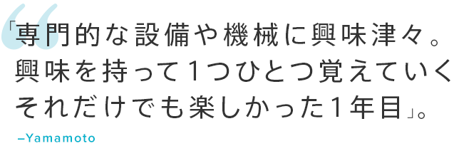 「専門的な設備や機械に興味津々。興味を持って１つひとつ覚えていくそれだけでも楽しかった1年目」。―Yamamoto