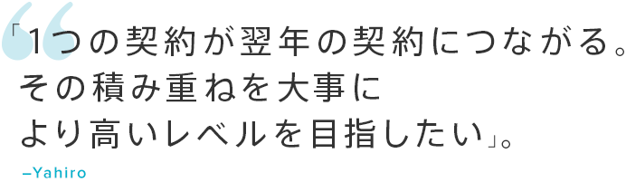 「1つの契約が翌年の契約につながる。その積み重ねを大事により高いレベルを目指したい」。―Yahiro