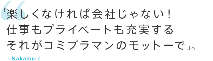 「楽しくなければ会社じゃない！仕事もプライベートも充実するそれがコミプラマンのモットーです」。―Nakamura